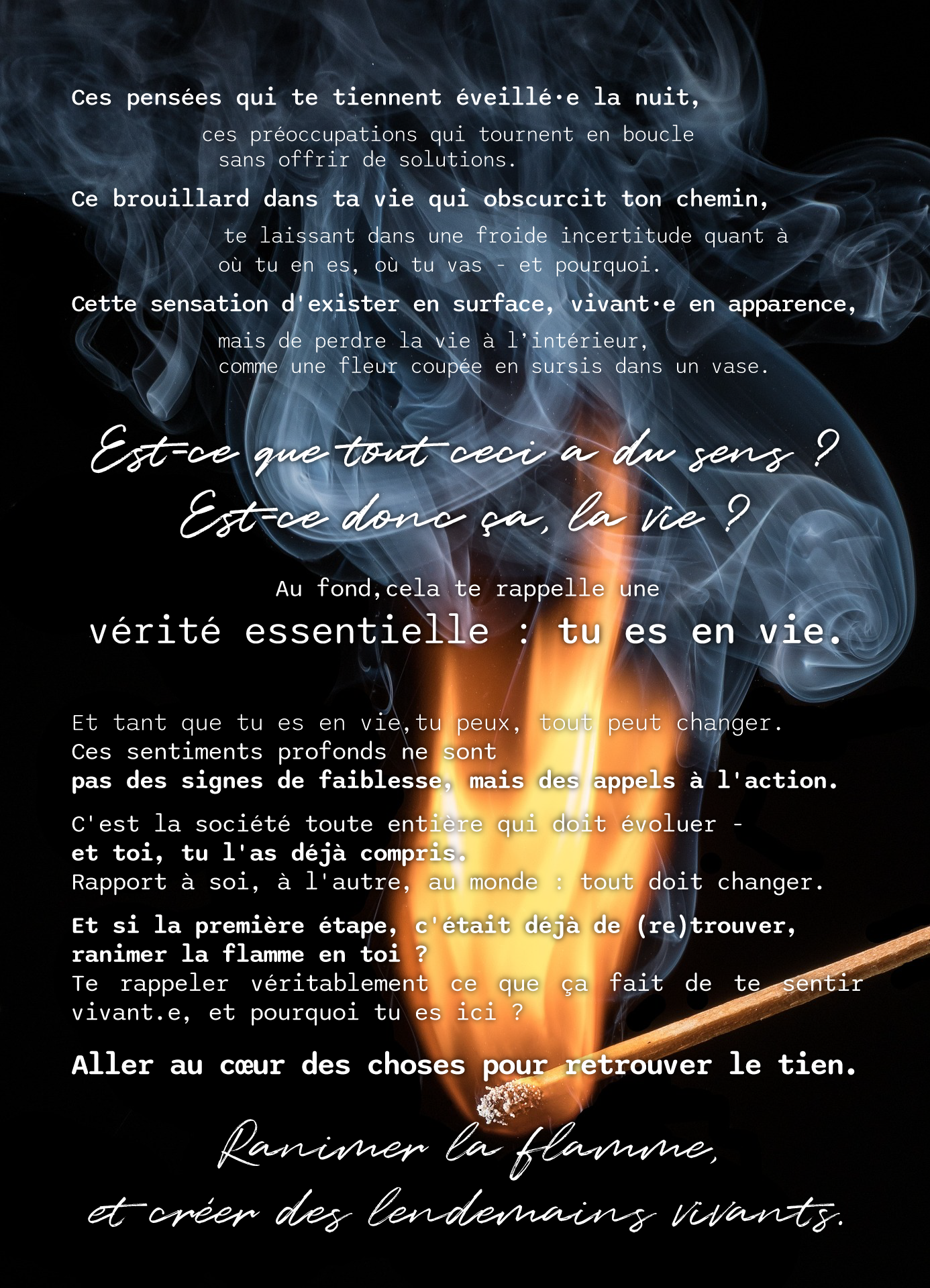 Ces pensées qui te tiennent éveillé·e la nuit, ces préoccupations qui tournent en boucle sans offrir de solutions. Ce brouillard dans ta vie qui obscurcit ton chemin, te laissant dans une froide incertitude quant à où tu en es, où tu vas - et pourquoi. Cette sensation d'exister en surface, vivant·e en apparence, mais de perdre la vie à l’intérieur, comme une fleur coupée en sursis dans un vase. Est-ce que tout ceci a du sens ? Est-ce donc ça, la vie ? Au fond,cela te rappelle une vérité essentielle : tu es en vie. Et tant que tu es en vie,tu peux, tout peut changer. Ces sentiments profonds ne sont pas des signes de faiblesse, mais des appels à l'action. C'est la société toute entière qui doit évoluer - et toi, tu l'as déjà compris. Rapport à soi, à l'autre, au monde : tout doit changer. Et si la première étape, c'était déjà de (re)trouver, ranimer la flamme en toi ? Te rappeler véritablement ce que ça fait de te sentir vivant.e, et pourquoi tu es ici ? Aller au cœur des choses pour retrouver le tien. Ranimer la flamme, et créer des lendemains vivants.